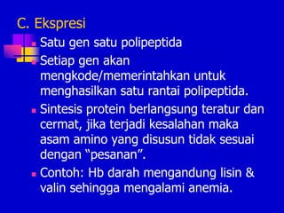 C. Ekspresi
 Satu gen satu polipeptida
 Setiap gen akan
mengkode/memerintahkan untuk
menghasilkan satu rantai polipeptida.
 Sintesis protein berlangsung teratur dan
cermat, jika terjadi kesalahan maka
asam amino yang disusun tidak sesuai
dengan “pesanan”.
 Contoh: Hb darah mengandung lisin &
valin sehingga mengalami anemia.
 