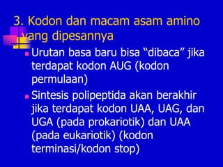 3. Kodon dan macam asam amino
yang dipesannya
 Urutan basa baru bisa “dibaca” jika
terdapat kodon AUG (kodon
permulaan)
 Sintesis polipeptida akan berakhir
jika terdapat kodon UAA, UAG, dan
UGA (pada prokariotik) dan UAA
(pada eukariotik) (kodon
terminasi/kodon stop)
 