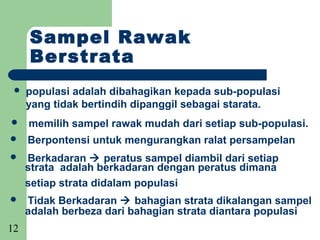 Sampel Rawak
     Berstrata
    populasi adalah dibahagikan kepada sub-populasi
     yang tidak bertindih dipanggil sebagai starata.
    memilih sampel rawak mudah dari setiap sub-populasi.
    Berpontensi untuk mengurangkan ralat persampelan
    Berkadaran  peratus sampel diambil dari setiap
     strata adalah berkadaran dengan peratus dimana
     setiap strata didalam populasi
    Tidak Berkadaran  bahagian strata dikalangan sampel
     adalah berbeza dari bahagian strata diantara populasi
12
 