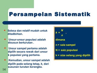 Persampelan Sistematik

    Selesa dan relatif mudah untuk             N
                                          k =       ,
     ditadbirkan.                               n
    Unsur-unsur populasi adalah          dimana
                                               :
     disusun berturutan .
                                          n = saiz sampel
    Unsur sampel pertama adalah
                                          N = saiz populasi
     dipilih secara rawak dari unsur
     k populasi yang pertama.             k = size selang yang dipilih
    Kemudian, unsur sampel adalah
     dipilih pada selang tetap, k, dari
     susunan turutan kerangka.
14
 