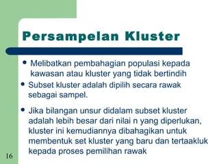 Persampelan Kluster

      Melibatkan  pembahagian populasi kepada
        kawasan atau kluster yang tidak bertindih
      Subset kluster adalah dipilih secara rawak
       sebagai sampel.
      Jika bilangan unsur didalam subset kluster
       adalah lebih besar dari nilai n yang diperlukan,
       kluster ini kemudiannya dibahagikan untuk
       membentuk set kluster yang baru dan tertaakluk
       kepada proses pemilihan rawak
16
 