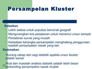 Persampelan Kluster


 Kebaikan
  • Lebih selesa untuk populasi bercorak geografi
  • Mengurangkan kos perjalanan untuk menemui unsur sampel
  • Pentabiran survei yang mudah
  • Ketiadaan kerangka persampelan menghalang penggunaan
    kaedah persampelan rawak yang lain
Kelemahan
  •Kurang cekap dari segi statistik apabila unsur kluster
  adalah samar
  •Kod dan masalah analisis statistik adalah lebih besar
17 berbanding persampelan rawak mudah
 