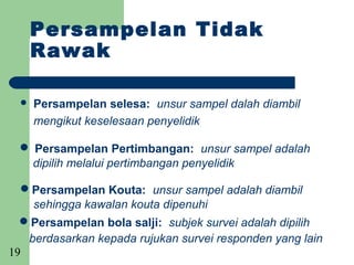 Persampelan Tidak
      Rawak

     Persampelan selesa: unsur sampel dalah diambil
      mengikut keselesaan penyelidik

  Persampelan Pertimbangan: unsur sampel adalah
  dipilih melalui pertimbangan penyelidik

  Persampelan Kouta: unsur sampel adalah diambil
    sehingga kawalan kouta dipenuhi
  Persampelan bola salji: subjek survei adalah dipilih
   berdasarkan kepada rujukan survei responden yang lain
19
 
