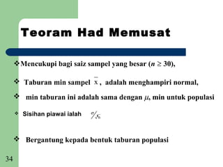 Teoram Had Memusat

     Mencukupi bagi saiz sampel yang besar (n ≥ 30),

      Taburan min sampel x , adalah menghampiri normal,

      min taburan ini adalah sama dengan µ, min untuk populasi

        Sisihan piawai ialah   σ   ,n



      Bergantung kepada bentuk taburan populasi

34
 