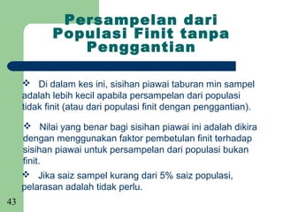 Persampelan dari
            Populasi Finit tanpa
               Penggantian

      Di dalam kes ini, sisihan piawai taburan min sampel
     adalah lebih kecil apabila persampelan dari populasi
     tidak finit (atau dari populasi finit dengan penggantian).

      Nilai yang benar bagi sisihan piawai ini adalah dikira
     dengan menggunakan faktor pembetulan finit terhadap
     sisihan piawai untuk persampelan dari populasi bukan
     finit.
      Jika saiz sampel kurang dari 5% saiz populasi,
     pelarasan adalah tidak perlu.
43
 