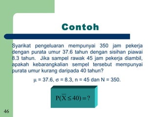 Contoh

     Syarikat pengeluaran mempunyai 350 jam pekerja
     dengan purata umur 37.6 tahun dengan sisihan piawai
     8.3 tahun. Jika sampel rawak 45 jam pekerja diambil,
     apakah kebarangkalian sempel tersebut mempunyai
     purata umur kurang daripada 40 tahun?
             µ = 37.6, σ = 8.3, n = 45 dan N = 350.


                      P( X ≤ 40) = ?

46
 