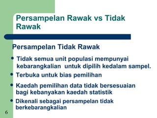 Persampelan Rawak vs Tidak
      Rawak

    Persampelan Tidak Rawak
     Tidaksemua unit populasi mempunyai
      kebarangkalian untuk dipilih kedalam sampel.
     Terbuka untuk bias pemilihan

     Kaedah   pemilihan data tidak bersesuaian
      bagi kebanyakan kaedah statistik
     Dikenali sebagai persampelan tidak
      berkebarangkalian
6
 