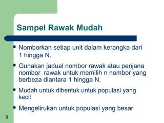 Sampel Rawak Mudah

     Nomborkan    setiap unit dalam kerangka dari
     1 hingga N.
     Gunakan jadual nombor rawak atau penjana
     nombor rawak untuk memilih n nombor yang
     berbeza diantara 1 hingga N.
     Mudah   untuk dibentuk untuk populasi yang
     kecil
     Mengelirukan   untuk populasi yang besar
8
 