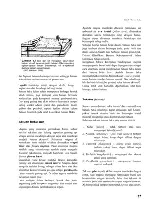 Bab 5 / Batuan beku


                                                             Apabila magma membeku dibawah permukaan air
                                                             terbentuklah lava bantal (pillow lava), dinamakan
                                                             demikian karena bentuknya mirip dengan bantal.
                                                             Bagian depan alirannya membulat bentuknya dan
                                                             bertumpuk saling tindih.
                                                             Sebagai halnya batuan beku dalam, batuan beku luar
                                                             juga terdapat dalam beberapa jenis, yaitu riolit dan
                                                             dasit, andesit, basalt dan berbagai batuan piroklastik.
                                                             Dalam Klasifikasi Batuan Beku.termasuk dalam
                                                             kelompok batuan afanitik.
  GAMBAR 5.2 Dike dan sill merupakan tubuh-tubuh
  batuan intrusif berbentuk pipih (tabular). Dike memotong
                                                             Kenyataan bahwa kecepatan pendinginan magma
  lapisan-lapisan batuan disekitarnya. Sill di-injeksikan    mempengaruhi besar butir dapat dipergunakan sebagai
  diantara lapisan-lapisan batuan.                           cara sederhana untuk membedakan batuan beku dalam
    (WK. Hamblin, 1989).
                                                             dari batuan beku luar. Apabila batuan beku
dan lapisan batuan diatasnya tererosi, sehingga batuan       memperlihatkan butiran-butiran kasar (coarse grains)
beku dalam tersebut muncul di permukaan.                     maka batuan tersebut batuan intrusif. Dan sebaliknya,
                                                             bila berbutir halus (fine grains) maka batuan ekstrusif.
Lopolit bentuknya mirip dengan lakolit, hanya                Untuk lebih teliti haruslah diperhatikan sifat fisik
bagian atas dan bawahnya cekung keatas                       lainnya, tekstur batuan.
Batuan beku dalam selain mempunyai berbagai bentuk
tubuh intrusi, juga terdapat jenis batuan berbeda,
berdasarkan pada komposisi mineral pembentuknya.             Tekstur (texture)
Dari yang paling kaya akan mineral kuarsanya sampai
paling sedikit adalah granit dan granodiorit, diorit,        Secara umum batuan beku intrusif dan ekstrusif atau
gabbro dan peridotit, seperti terlihat dalam kolom           batuan beku umumnya dapat dibedakan dari kenam-
Batuan Faneritik pada tabel Klasifikasi Batuan Beku.         pakan bentuk, ukuran butir dan hubungan kristal
                                                             mineral-mineralnya atau disebut tekstur batuan.
                                                             Beberapa tekstur batuan beku yang umum adalah :
Batuan beku luar
                                                             1. Gelas (glassy) - tidak berbutir atau tidak
Magma yang mencapai permukaan bumi, keluar                              mempunyai kristal (amorf).
melalui rekahan atau lubang kepundan gunung api
                                                             2. Afanitik (aphanitic) - (fine grain texture) berbutir
sebagai erupsi, mendingin dengan cepat dan membeku                      sangat halus, hanya dapat dilihat dengan
menjadi batuan ekstrusif. Keluarnya magma di                            mikroskop.
permukaan bumi melalui rekahan dinamakan erupsi              3. Faneritik (phaneritic) - (coarse grain texture)
linier atau fissure eruption. Pada umumnya magma                        berbutir cukup besar, dapat dilihat tanpa
basaltik yang viskositasnya rendah dapat mengalir                       mikroskop.
disekitar rekahannya, menjadi hamparan lava basalt,          4. Porfiritik (porphyritic) - mempunyai dua ukuran
disebut plateau basalt.                                                 kristal yang dominan.
Sedangkan yang keluar melalui lubang kepundan                5. Piroklastik (pyroclastic) - mempunyai fragmen
gunung api dinamakan erupsi sentral. Magma dapat                        material volkanik.
mengalir melalui lereng, sebagai aliran lava atau ikut
tersembur keatas bersama gas-gas sebagai piroklastik,        Tekstur gelas terjadi akibat magma membeku dengan
, atau rempah gunung api. Di udara segera membeku            cepat, saat magma mencapai permukaan bumi dan
meskipun masih pijar.                                        bersentuhan dengan atmosfir. Suhu dan tekanan di
Lava terdapat dalam berbagai bentuk dan jenis,               atmosfir jauh lebih rendah dari dapur magma dibawah.
tergantung pada komposisi magmanya dan tempat atau           Akibatnya tidak sempat membentuk kristal atau amorf,
lingkungan dimana pembekuannya terjadi.


                                                                                                                   37
 