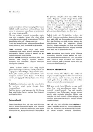 BAB 5 / Batuan Beku


                                                          dan piroksen, sedangkan olivin atau amfibol hanya
                                                          sedikit. Plagioklas terdapat sebagai kristal-kristal
                                                          memanjang mengelilingi olivin dan piroksen yang
                                                          sama besarnya. Ada juga basalt yang mempunyai
.                                                         kristal olivin atau piroksen yang besar-besar sebagai
Untuk membedakan K felspar dan plagioklas felspar         fenokrist     sehingga    menjadikannya       bertekstur
tidaklah mudah, memerlukan peralatan khusus. Oleh         porfiritik. Pada umumnya basalt mengandung sedikit
karena itu secara umum kedua batuan tersebut disebut      gelas, terutama didekat bagian atas aliran lava.
saja sebagai batuan granitik.
Ada dua pendapat mengenai pembentukan granit,             Andesit terdiri dari Na-plagioklas, piroksen dan
yang satu mengatakan batuan beku, dilain pihak            amfibol. Umumnya mengandung kwarsa sedikit atau
mengatakan granit termasuk batuan metamorf. Hal ini       sama sekali tidak ada. Kenampakannya mirip dengan
akan dibahas dalam bab 7, Batuan metarfosa.               diorit dan bertekstur porfiritik, dengan feldspar dan
Granit dan batuan lain yang setara membentuk kerak        mineral-mineral ferro dan magnesium sebagai
benua, sedangkan basalt membentuk kerak samudra.          fenokrist. Andesit merupakan tipe lava yang banyak
                                                          dijumpai setelah basalt dan sering terdapat sepanjang
Diorit mempunyai tektur mirip granit tetapi               batas benua atau di bagian dalam benua.
komposisinya tidak sama. Mineral utamanya adalah
Na-plagioklas feldspar, sedangkan kwarsa dan K-           Riolit berkomposisi sama dengan granit, biasanya
feldspar merupakan mineral minor.                         mengandung fenokrist feldspar, kwarsa atau mika,
Mineral amfibol didalamnya mencirikan diorit. Dan         tetapi belum dapat disebut porfiritik. Riolit dan andesit
bukanlah tidak mungkin dijumpai piroksen.                 sukar dibedakan tanpa mikroskop, dan disatukan
Komposisi diorit merupakan komposisi menengah             dalam kelompok felsite (kelompok batuan bertekstur
antara granit dan basalt.                                 afanitik dan berwarna terang).

Gabbro, teksturnya berbutir kasar, mirip dengan
granit, tetapi komposisi utamanya adalah piroksen dan     Struktur batuan beku
Ca-plagioklas. Olivin terdapat sebagai mineral minor.
Warna gabro hijau tua, abu-abu tua atau hitam. Gabro      Meskipun batuan beku tebentuk dari pembekuan
merupakan material utama bagian bawah kerak               magma, namun beberapa batuan beku memperlihatkan
samudra, dan juga pada beberapa bagian kerak benua        adanya struktur, seperti blok lava, ropy lava, lava
tua.                                                      bantal (pillow lava ), struktur aliran dan struktur
                                                          rekahan, serta vesikular dan amigdaloidal.
Peridotit hampir seluruhnya terdiri dari mineral olivin
dan piroksen, sangat jarang dijumpai diatas               Blok lava, yang di Hawaii dikatakan lava aa, adalah
permukaan bumi.                                           aliran lava yang permukaannya sangat kasar,
Dari berat jenisnya yang besar dan sifat fisik lainnya    berbentuk bongkah-bongkah. Pada saat mengalir
dapat diperkirakan bahwa selubung bumi (mantel)           permukaannya yang berhubungan langsung dengan
terdiri dari peridotit.                                   amosfir sudah membeku, sedangkan didalam yang
                                                          panas dan cair masih mengalir. Akibatnya bagian yang
                                                          membeku pecah-pecah dan terbawa mengalir sebagai
Batuan afanitik                                           bongkah-bongkah.

Basalt adalah batuan beku luar, yang khas bertekstur      Lava tali (ropy lava), dikatakan lava Pahoehoe di
afanitik, berbutir halus sampai sangat halus. Biasanya    Hawaii, merupakan aliran lava yang permukaannya
berwarna gelap, terjadi dari pendinginan pada bagian      halus dan dilihat dari atas berbentuk seperti pilinan
dalam aliran lava. Komposisi utamanya Ca-plagioklas       tali. Bagian depannya membulat, memnajang



40
 