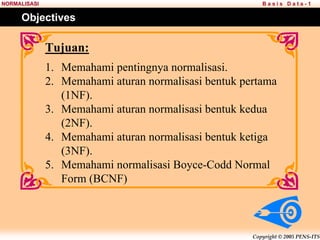 Copyright © 2005 PENS-ITS
B a s i s D a t a - 1
NORMALISASI
Tujuan:
1. Memahami pentingnya normalisasi.
2. Memahami aturan normalisasi bentuk pertama
(1NF).
3. Memahami aturan normalisasi bentuk kedua
(2NF).
4. Memahami aturan normalisasi bentuk ketiga
(3NF).
5. Memahami normalisasi Boyce-Codd Normal
Form (BCNF)
Objectives
 