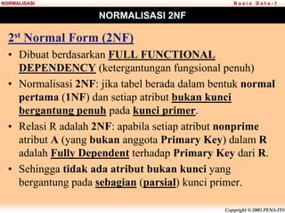 Copyright © 2005 PENS-ITS
B a s i s D a t a - 1
NORMALISASI
NORMALISASI 2NF
2st Normal Form (2NF)
• Dibuat berdasarkan FULL FUNCTIONAL
DEPENDENCY (ketergantungan fungsional penuh)
• Normalisasi 2NF: jika tabel berada dalam bentuk normal
pertama (1NF) dan setiap atribut bukan kunci
bergantung penuh pada kunci primer.
• Relasi R adalah 2NF: apabila setiap atribut nonprime
atribut A (yang bukan anggota Primary Key) dalam R
adalah Fully Dependent terhadap Primary Key dari R.
• Sehingga tidak ada atribut bukan kunci yang
bergantung pada sebagian (parsial) kunci primer.
 