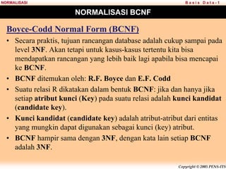 Copyright © 2005 PENS-ITS
B a s i s D a t a - 1
NORMALISASI
NORMALISASI BCNF
Boyce-Codd Normal Form (BCNF)
• Secara praktis, tujuan rancangan database adalah cukup sampai pada
level 3NF. Akan tetapi untuk kasus-kasus tertentu kita bisa
mendapatkan rancangan yang lebih baik lagi apabila bisa mencapai
ke BCNF.
• BCNF ditemukan oleh: R.F. Boyce dan E.F. Codd
• Suatu relasi R dikatakan dalam bentuk BCNF: jika dan hanya jika
setiap atribut kunci (Key) pada suatu relasi adalah kunci kandidat
(candidate key).
• Kunci kandidat (candidate key) adalah atribut-atribut dari entitas
yang mungkin dapat digunakan sebagai kunci (key) atribut.
• BCNF hampir sama dengan 3NF, dengan kata lain setiap BCNF
adalah 3NF.
 