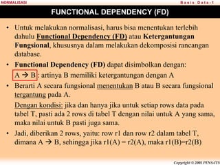 Copyright © 2005 PENS-ITS
B a s i s D a t a - 1
NORMALISASI
FUNCTIONAL DEPENDENCY (FD)
• Untuk melakukan normalisasi, harus bisa menentukan terlebih
dahulu Functional Dependency (FD) atau Ketergantungan
Fungsional, khususnya dalam melakukan dekomposisi rancangan
database.
• Functional Dependency (FD) dapat disimbolkan dengan:
A Æ B : artinya B memiliki ketergantungan dengan A
• Berarti A secara fungsional menentukan B atau B secara fungsional
tergantung pada A.
Dengan kondisi: jika dan hanya jika untuk setiap rows data pada
tabel T, pasti ada 2 rows di tabel T dengan nilai untuk A yang sama,
maka nilai untuk B pasti juga sama.
• Jadi, diberikan 2 rows, yaitu: row r1 dan row r2 dalam tabel T,
dimana A Æ B, sehingga jika r1(A) = r2(A), maka r1(B)=r2(B)
 