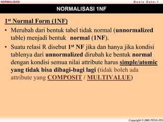 Copyright © 2005 PENS-ITS
B a s i s D a t a - 1
NORMALISASI
NORMALISASI 1NF
1st Normal Form (1NF)
• Merubah dari bentuk tabel tidak normal (unnormalized
table) menjadi bentuk normal (1NF).
• Suatu relasi R disebut 1st NF jika dan hanya jika kondisi
tablenya dari unnormalized dirubah ke bentuk normal
dengan kondisi semua nilai attribute harus simple/atomic
yang tidak bisa dibagi-bagi lagi (tidak boleh ada
attribute yang COMPOSIT / MULTIVALUE)
 