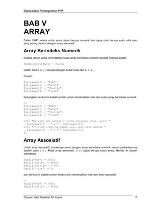 Dasar-dasar Pemrograman PHP
Disusun oleh: Rosihan Ari Yuana 13
BAB V
ARRAY
Dalam PHP, indeks untuk array dapat berupa numerik dan dapat pula berupa suatu nilai atau
yang sering disebut dengan array assosiatif.
Array Berindeks Numerik
Sintaks umum untuk menyatakan suatu array berindeks numerik beserta nilainya adalah
$nama_array[$key] = value;
Dalam hal ini $key berupa bilangan bulat mulai dari 0, 1, 2, …
Contoh:
$karyawan[0] = "Bob";
$karyawan[1] = "Sally";
$karyawan[2] = "Charlie";
$karyawan[3] = "Clare";
Sedangkan berikut ini adalah contoh untuk menampilkan nilai dari suatu array berindeks numerik.
<?
$karyawan[0] = "Bob";
$karyawan[1] = "Sally";
$karyawan[2] = "Charlie";
$karyawan[3] = "Clare";
echo "Berikut ini adalah 2 orang karyawan saya, yaitu "
. $karyawan[0] . " & " . $karyawan[1];
echo "<br>Dua orang karyawan saya yang lain adalah "
. $karyawan[2] . " & " . $karyawan[3];
?>
Array Assosiatif
Untuk array assosiatif, sintaksnya sama dengan array berindeks numerik namun perbedaannya
adalah pada $key. Pada array assosiatif, $key dapat berupa suatu string. Berikut ini adalah
contohnya.
$gaji["Bob"] = 2000;
$gaji["Sally"] = 4000;
$gaji["Charlie"] = 600;
$gaji["Clare"] = 0;
dan berikut ini adalah contoh kode untuk menampilkan nilai dari array assosiatif
<?
$gaji["Bob"] = 2000;
$gaji["Sally"] = 4000;
 