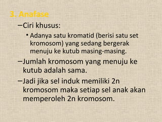 3. Anafase
–Ciri khusus:
• Adanya satu kromatid (berisi satu set
kromosom) yang sedang bergerak
menuju ke kutub masing-masing.
–Jumlah kromosom yang menuju ke
kutub adalah sama.
–Jadi jika sel induk memiliki 2n
kromosom maka setiap sel anak akan
memperoleh 2n kromosom.
 