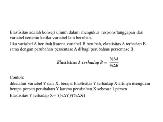 Elastisitas adalah konsep umum dalam mengukur respons/tanggapan dari
variabel tertentu ketika variabel lain berubah.
Jika variabel A berubah karena variabel B berubah, elastisitas A terhadap B
sama dengan perubahan persentase A dibagi perubahan persentase B.
Contoh:
diketahui variabel Y dan X, berapa Elastisitas Y terhadap X artinya mengukur
berapa persen perubahan Y karena perubahan X sebesar 1 persen
Elastisitas Y terhadap X= (%∆Y)/(%∆X)
 