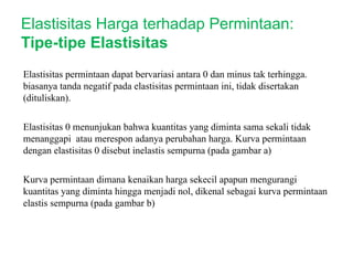 Elastisitas permintaan dapat bervariasi antara 0 dan minus tak terhingga.
biasanya tanda negatif pada elastisitas permintaan ini, tidak disertakan
(dituliskan).
Elastisitas 0 menunjukan bahwa kuantitas yang diminta sama sekali tidak
menanggapi atau merespon adanya perubahan harga. Kurva permintaan
dengan elastisitas 0 disebut inelastis sempurna (pada gambar a)
Kurva permintaan dimana kenaikan harga sekecil apapun mengurangi
kuantitas yang diminta hingga menjadi nol, dikenal sebagai kurva permintaan
elastis sempurna (pada gambar b)
Elastisitas Harga terhadap Permintaan:
Tipe-tipe Elastisitas
 