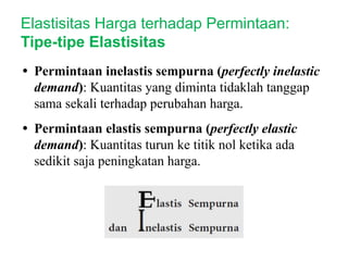 • Permintaan inelastis sempurna (perfectly inelastic
demand): Kuantitas yang diminta tidaklah tanggap
sama sekali terhadap perubahan harga.
• Permintaan elastis sempurna (perfectly elastic
demand): Kuantitas turun ke titik nol ketika ada
sedikit saja peningkatan harga.
Elastisitas Harga terhadap Permintaan:
Tipe-tipe Elastisitas
 