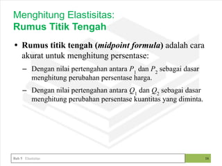 • Rumus titik tengah (midpoint formula) adalah cara
akurat untuk menghitung persentase:
– Dengan nilai pertengahan antara P1
dan P2
sebagai dasar
menghitung perubahan persentase harga.
– Dengan nilai pertengahan antara Q1
dan Q2
sebagai dasar
menghitung perubahan persentase kuantitas yang diminta.
16
Menghitung Elastisitas:
Rumus Titik Tengah
Bab 5 Elastisitas
 