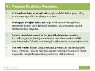 5.3 Penentu Elastisitas Permintaan
1. Ketersediaan barang substitusi mungkin adalah faktor yang paling
jelas mempengaruhi elastisitas permintaan.
2. Pentingnya menjadi tidak penting: Ketika suatu barang hanya
menempati bagian kecil dari total anggaran, kita cenderung sedikit
memperhatikan harganya.
3. Barang mewah (luxuries) vs barang kebutuhan (necessities):
Kecenderungannya, barang mewah (mis. mobil mewah) memiliki
permintaan relatif elastis, dan barang keperluan (mis. makanan) inelastis.
4. Dimensi waktu: Dalam jangka panjang, permintaan cenderung lebih
elastis (responsif) karena penyesuaian dari waktu ke waktu oleh rumah
tangga dan pengembangan barang substitusi oleh produsen.
22
Bab 5 Elastisitas
 