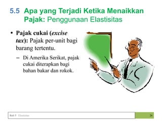 • Pajak cukai (excise
tax): Pajak per-unit bagi
barang tertentu.
– Di Amerika Serikat, pajak
cukai diterapkan bagi
bahan bakar dan rokok.
26
Bab 5 Elastisitas
5.5 Apa yang Terjadi Ketika Menaikkan
Pajak: Penggunaan Elastisitas
 