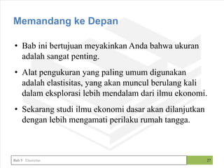 • Bab ini bertujuan meyakinkan Anda bahwa ukuran
adalah sangat penting.
• Alat pengukuran yang paling umum digunakan
adalah elastisitas, yang akan muncul berulang kali
dalam eksplorasi lebih mendalam dari ilmu ekonomi.
• Sekarang studi ilmu ekonomi dasar akan dilanjutkan
dengan lebih mengamati perilaku rumah tangga.
27
Memandang ke Depan
Bab 5 Elastisitas
 