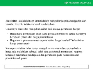 Elastisitas adalah konsep umum dalam mengukur respons/tanggapan dari
variabel tertentu ketika variabel lain berubah.
Umumnya elastisitas mengukur akibat dari adanya perubahan harga:
- Bagaimana permintaan akan suatu produk merespons ketika harganya
berubah? (elastisitas harga permintaan)
- Bagaimana penawaran merespons ketika harga berubah? (elastisitas
harga penawaran)
Konsep elastisitas tidak hanya mengukur respons terhadap perubahan
harga saja melainkan sebagai salah satu cara untuk memahami respons
terhadap perubahan pendapatan dan perubahan pada penawaran dan
permintaan di pasar.
 