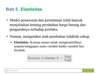 • Model penawaran dan permintaan telah banyak
menjelaskan tentang perubahan harga barang dan
pengaruhnya terhadap perilaku.
• Namun, mengetahui arah perubahan tidaklah cukup.
– Elastisitas: Konsep umum untuk mengkuantifikasi
respons/tanggapan suatu variabel ketika variabel lain
berubah.
6
Bab 5 Elastisitas
Bab 5 Elastisitas
 