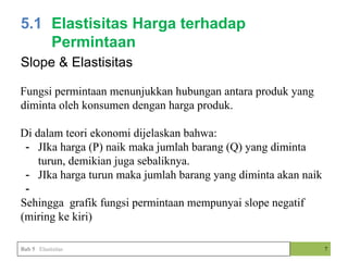 7
5.1 Elastisitas Harga terhadap
Permintaan
Bab 5 Elastisitas
Slope & Elastisitas
Fungsi permintaan menunjukkan hubungan antara produk yang
diminta oleh konsumen dengan harga produk.
Di dalam teori ekonomi dijelaskan bahwa:
- JIka harga (P) naik maka jumlah barang (Q) yang diminta
turun, demikian juga sebaliknya.
- JIka harga turun maka jumlah barang yang diminta akan naik
-
Sehingga grafik fungsi permintaan mempunyai slope negatif
(miring ke kiri)
 