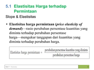 8
5.1 Elastisitas Harga terhadap
Permintaan
Bab 5 Elastisitas
Slope & Elastisitas
• Elastisitas harga permintaan (price elasticity of
demand)—rasio perubahan persentase kuantitas yang
diminta terhadap perubahan persentase
harga—mengukur tanggapan dari kuantitas yang
diminta terhadap perubahan harga.
 