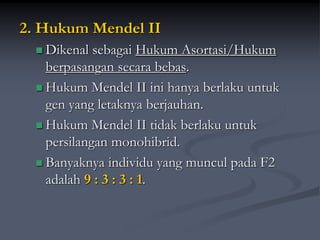 2. Hukum Mendel II
 Dikenal sebagai Hukum Asortasi/Hukum
berpasangan secara bebas.
 Hukum Mendel II ini hanya berlaku untuk
gen yang letaknya berjauhan.
 Hukum Mendel II tidak berlaku untuk
persilangan monohibrid.
 Banyaknya individu yang muncul pada F2
adalah 9 : 3 : 3 : 1.
 