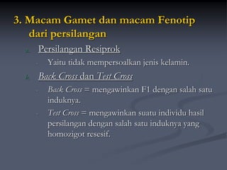 3. Macam Gamet dan macam Fenotip
dari persilangan
a. Persilangan Resiprok
- Yaitu tidak mempersoalkan jenis kelamin.
b. Back Cross dan Test Cross
- Back Cross = mengawinkan F1 dengan salah satu
induknya.
- Test Cross = mengawinkan suatu individu hasil
persilangan dengan salah satu induknya yang
homozigot resesif.
 