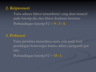 2. Kriptomeri
- Yaitu adanya faktor tersembunyi yang akan muncul
pada fenotip jika dua faktor dominan bertemu.
- Perbandingan fenotip F2 = 9 : 3 : 4.
3. Polimeri
- Yaitu peristiwa munculnya suatu sifat pada hasil
persilangan heterozigot karena adanya pengaruh gen
lain.
- Perbandingan fenotip F2 = 15 : 1.
 