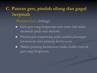 C. Pautan gen, pindah silang dan gagal
berpisah
1. Pautan Gen (linkage)
 Gen-gen yang berpautan satu sama lain tidak
memisah pada saat meiosis.
 Pautan gen tergantung pada jumlah pasangan
kromosom dan panjang kromosom.
 Makin panjang kromosom maka makin banyak
gen yang berpautan.
 