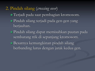 2. Pindah silang (crossing over)
 Terjadi pada saat pembagian kromosom.
 Pindah silang terjadi pada gen-gen yang
berjauhan.
 Pindah silang dapat memisahkan pautan pada
sembarang ttik di sepanjang kromosom.
 Besarnya kemungkinan pindah silang
berbanding lurus dengan jarak kedua gen.
 