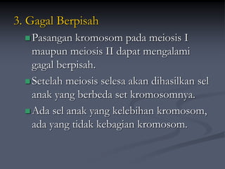 3. Gagal Berpisah
Pasangan kromosom pada meiosis I
maupun meiosis II dapat mengalami
gagal berpisah.
Setelah meiosis selesa akan dihasilkan sel
anak yang berbeda set kromosomnya.
Ada sel anak yang kelebihan kromosom,
ada yang tidak kebagian kromosom.
 