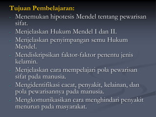 Tujuan Pembelajaran:
- Menemukan hipotesis Mendel tentang pewarisan
sifat.
- Menjelaskan Hukum Mendel I dan II.
- Menjelaskan penyimpangan semu Hukum
Mendel.
- Mendiskripsikan faktor-faktor penentu jenis
kelamin.
- Menjelaskan cara mempelajari pola pewarisan
sifat pada manusia.
- Mengidentifikasi cacat, penyakit, kelainan, dan
pola pewarisannya pada manusia.
- Mengkomunikasikan cara menghindari penyakit
menurun pada masyarakat.
 