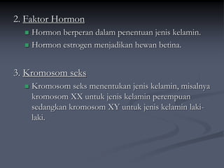 2. Faktor Hormon
 Hormon berperan dalam penentuan jenis kelamin.
 Hormon estrogen menjadikan hewan betina.
3. Kromosom seks
 Kromosom seks menentukan jenis kelamin, misalnya
kromosom XX untuk jenis kelamin perempuan
sedangkan kromosom XY untuk jenis kelamin laki-
laki.
 