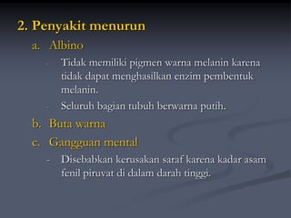2. Penyakit menurun
a. Albino
- Tidak memiliki pigmen warna melanin karena
tidak dapat menghasilkan enzim pembentuk
melanin.
- Seluruh bagian tubuh berwarna putih.
b. Buta warna
c. Gangguan mental
- Disebabkan kerusakan saraf karena kadar asam
fenil piruvat di dalam darah tinggi.
 