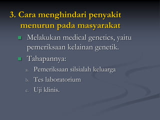 3. Cara menghindari penyakit
menurun pada masyarakat
 Melakukan medical genetics, yaitu
pemeriksaan kelainan genetik.
 Tahapannya:
a. Pemeriksaan silsialah keluarga
b. Tes laboratorium
c. Uji klinis.
 