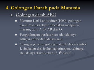 4. Golongan Darah pada Manusia
a. Golongan darah ABO
 Menurut Karl Landsteiner (1900), golongan
darah manusia dapat dibedakan menjadi 4
macam, yaitu A, B, AB dan O.
 Penggolongan berdasarkan ada tidaknya
antigen-antibodi di dalam arah.
 Gen-gen penentu golongan darah diberi simbol
I, singkatan dari isohemaglutinogen, sehingga
alel-alelnya disimbolkan IA, IB dan I0.
 
