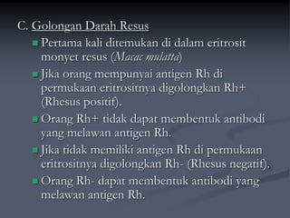 C. Golongan Darah Resus
 Pertama kali ditemukan di dalam eritrosit
monyet resus (Macac mulatta)
 Jika orang mempunyai antigen Rh di
permukaan eritrositnya digolongkan Rh+
(Rhesus positif).
 Orang Rh+ tidak dapat membentuk antibodi
yang melawan antigen Rh.
 Jika tidak memiliki antigen Rh di permukaan
eritrositnya digolongkan Rh- (Rhesus negatif).
 Orang Rh- dapat membentuk antibodi yang
melawan antigen Rh.
 