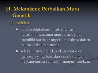 H. Mekanisme Perbaikan Mutu
Genetik
1. Seleksi
 Seleksi dilakukan untuk mencari
keturunan tanaman atau ternak yang
memiliki karakter unggul, misalnya dalam
hal produksi dan mutu.
 seleksi untuk mendapatkan sifat dasar
(genotip) yang baik dan cocok dengan
lingkungannya sehingga menguntungkan.
 