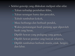 • Seleksi genotip yang dilakukan meliputi sifat-sifat:
a. Tahan terhadap perubahan iklim,
b. Tahan serangan hama dan penyakit,
c. Tubuh tumbuhan kokoh,
d. Masa berbunga dan berbuah pendek,
e. Waktu pematangan buah panjang agar diperoleh
buah yang besar,
f. Dipilih hewan yang pedaging yang gemuk,
g. Dipilih hewan petelur yang banyak telurnya,
h. Dipilih tumbuhan berbuah manis, enak, bergizi,
dan lebat.
 