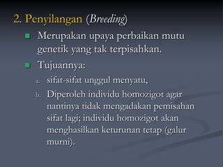 2. Penyilangan (Breeding)
 Merupakan upaya perbaikan mutu
genetik yang tak terpisahkan.
 Tujuannya:
a. sifat-sifat unggul menyatu,
b. Diperoleh individu homozigot agar
nantinya tidak mengadakan pemisahan
sifat lagi; individu homozigot akan
menghasilkan keturunan tetap (galur
murni).
 