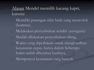 - Alasan Mendel memilih kacang kapri,
karena:
1. Memiliki pasangan sifat beda yang mencolok
(kontras),
2. Melakukan penyerbukan sendiri (autogami)
3. Mudah dilakukan penyerbukan silang,
4. Waktu yang diperlukan untuk menghasilkan
keturunan cepat, hanya dalam beberapa
bulan sudah diketahui hasilnya,
5. Mempunyai keturunan yang banyak.
 
