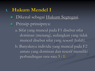 1. Hukum Mendel I
 Dikenal sebagai Hukum Segregasi.
 Prinsip-prinsipnya:
a. Sifat yang muncul pada F1 disebut sifat
dominan (menang), sedangkan yang tidak
muncul disebut sifat yang resesif (kalah).
b. Banyaknya individu yang muncul pada F2
antara yang dominan dan resesif memiliki
perbandingan rata-rata 3 : 1.
 