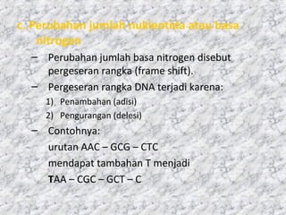 c. Perubahan jumlah nukleotida atau basa
nitrogen
– Perubahan jumlah basa nitrogen disebut
pergeseran rangka (frame shift).
– Pergeseran rangka DNA terjadi karena:
1) Penambahan (adisi)
2) Pengurangan (delesi)
– Contohnya:
urutan AAC – GCG – CTC
mendapat tambahan T menjadi
TAA – CGC – GCT – C
 